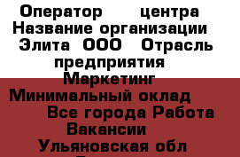 Оператор Call-центра › Название организации ­ Элита, ООО › Отрасль предприятия ­ Маркетинг › Минимальный оклад ­ 24 000 - Все города Работа » Вакансии   . Ульяновская обл.,Барыш г.